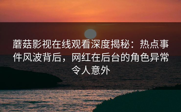 蘑菇影视在线观看深度揭秘：热点事件风波背后，网红在后台的角色异常令人意外