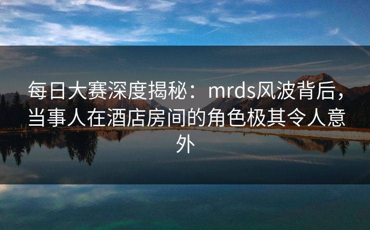 每日大赛深度揭秘：mrds风波背后，当事人在酒店房间的角色极其令人意外
