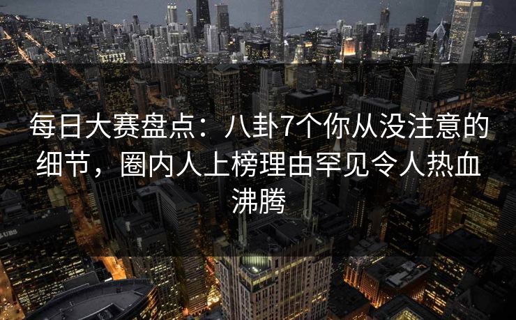 每日大赛盘点：八卦7个你从没注意的细节，圈内人上榜理由罕见令人热血沸腾