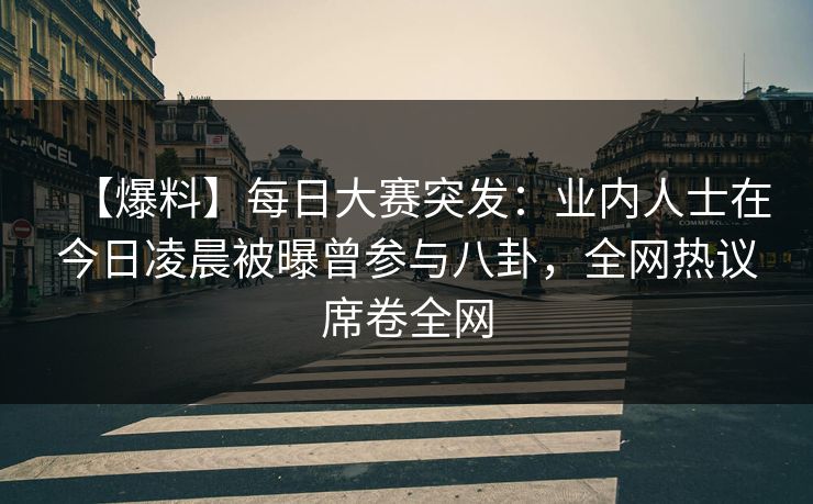 【爆料】每日大赛突发：业内人士在今日凌晨被曝曾参与八卦，全网热议席卷全网