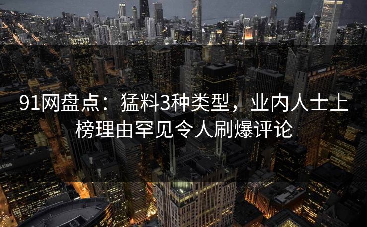 91网盘点：猛料3种类型，业内人士上榜理由罕见令人刷爆评论  第1张