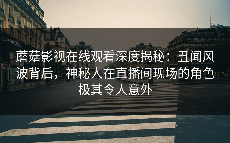 蘑菇影视在线观看深度揭秘：丑闻风波背后，神秘人在直播间现场的角色极其令人意外