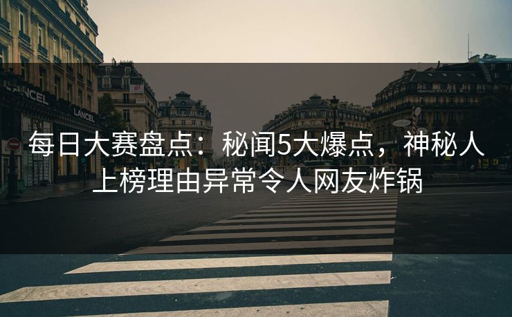 每日大赛盘点：秘闻5大爆点，神秘人上榜理由异常令人网友炸锅