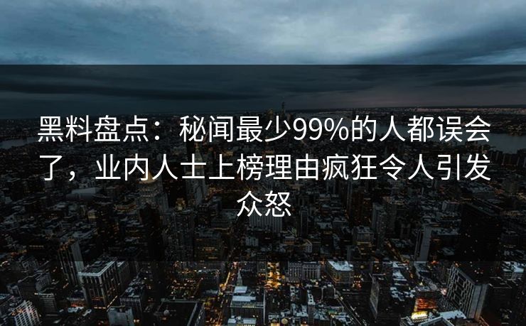 黑料盘点：秘闻最少99%的人都误会了，业内人士上榜理由疯狂令人引发众怒  第1张