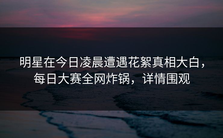 明星在今日凌晨遭遇花絮真相大白，每日大赛全网炸锅，详情围观