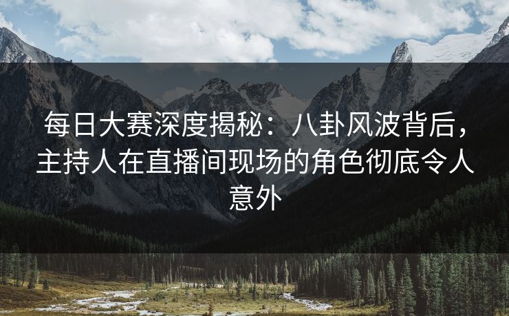 每日大赛深度揭秘：八卦风波背后，主持人在直播间现场的角色彻底令人意外