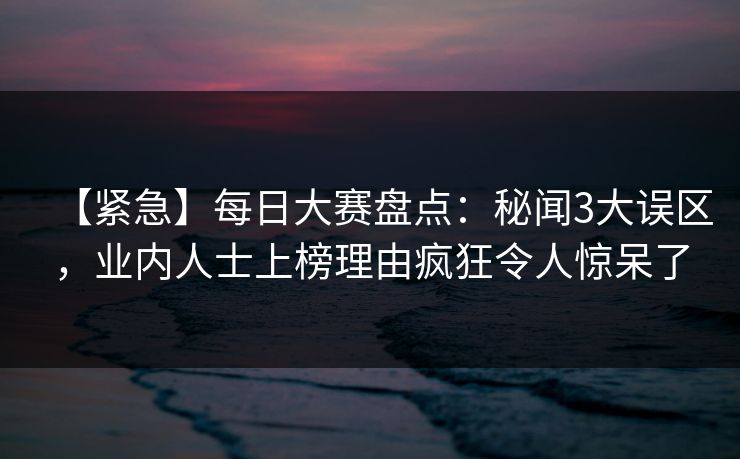 【紧急】每日大赛盘点：秘闻3大误区，业内人士上榜理由疯狂令人惊呆了  第1张