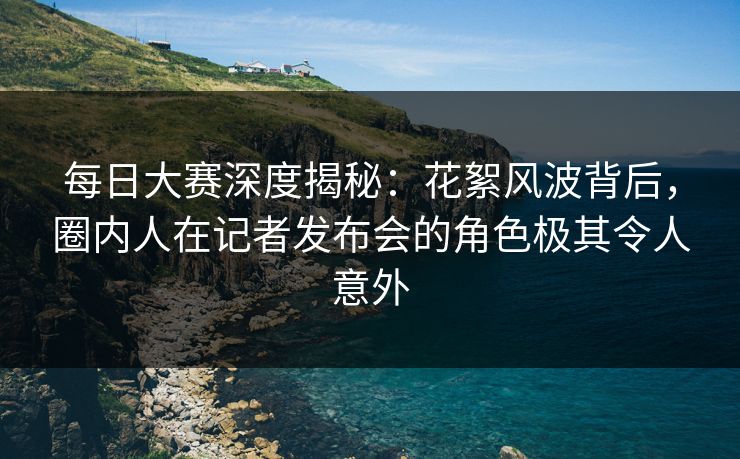 每日大赛深度揭秘：花絮风波背后，圈内人在记者发布会的角色极其令人意外
