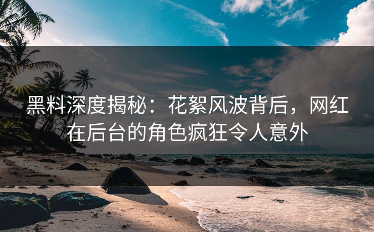 黑料深度揭秘：花絮风波背后，网红在后台的角色疯狂令人意外