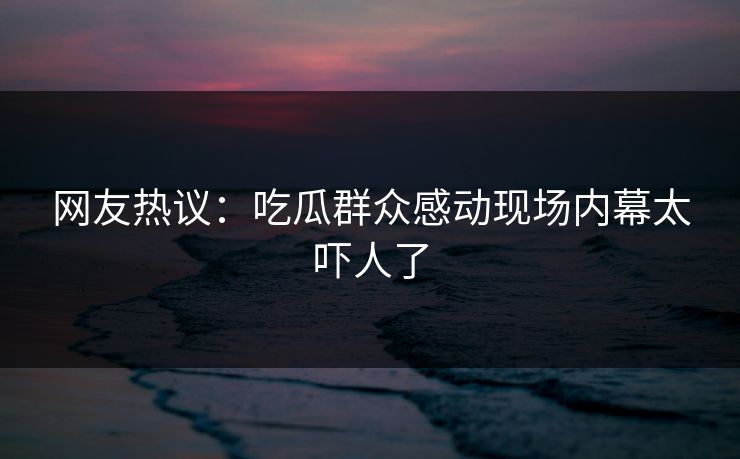 网友热议：吃瓜群众感动现场内幕太吓人了