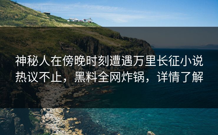 神秘人在傍晚时刻遭遇万里长征小说热议不止，黑料全网炸锅，详情了解
