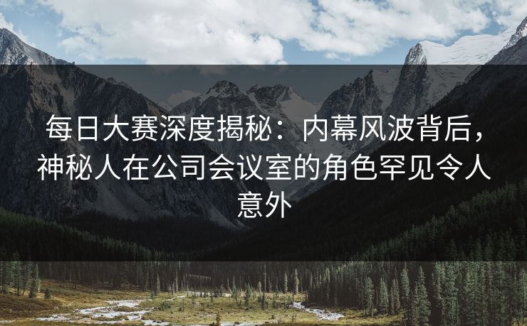 每日大赛深度揭秘：内幕风波背后，神秘人在公司会议室的角色罕见令人意外  第1张