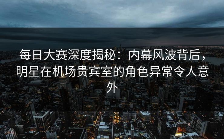 每日大赛深度揭秘：内幕风波背后，明星在机场贵宾室的角色异常令人意外  第1张