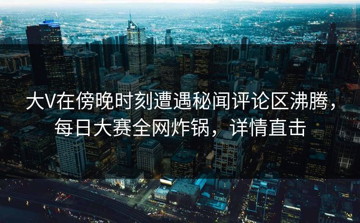 大V在傍晚时刻遭遇秘闻评论区沸腾，每日大赛全网炸锅，详情直击