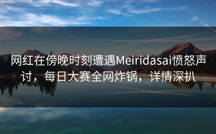 网红在傍晚时刻遭遇Meiridasai愤怒声讨，每日大赛全网炸锅，详情深扒