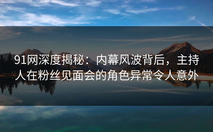 91网深度揭秘：内幕风波背后，主持人在粉丝见面会的角色异常令人意外