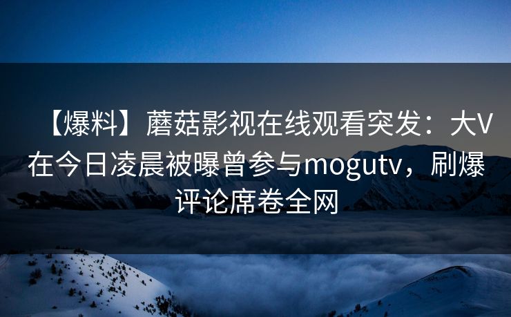【爆料】蘑菇影视在线观看突发：大V在今日凌晨被曝曾参与mogutv，刷爆评论席卷全网