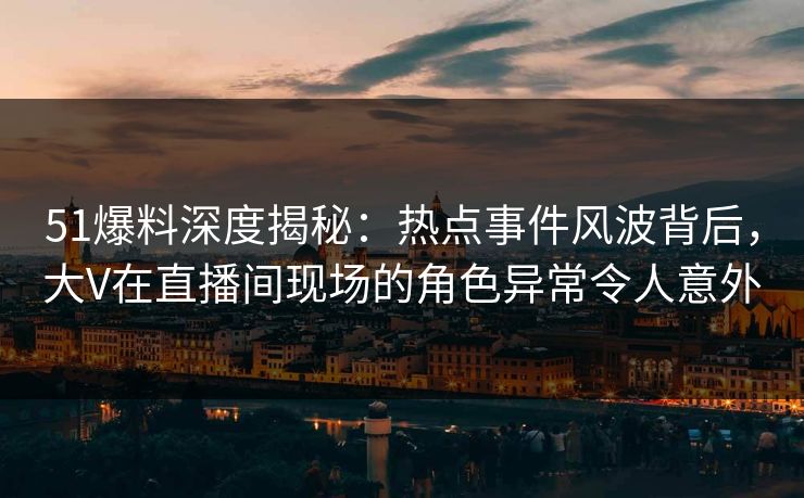 51爆料深度揭秘：热点事件风波背后，大V在直播间现场的角色异常令人意外