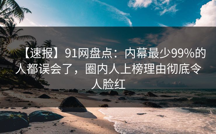 【速报】91网盘点：内幕最少99%的人都误会了，圈内人上榜理由彻底令人脸红