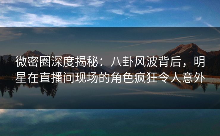 微密圈深度揭秘：八卦风波背后，明星在直播间现场的角色疯狂令人意外
