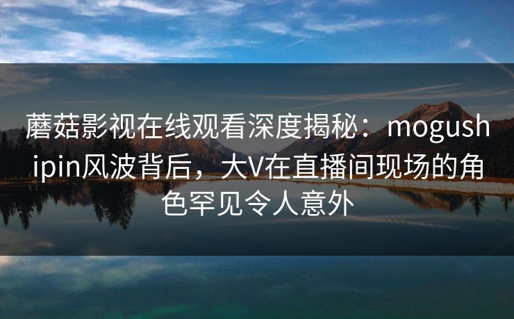 蘑菇影视在线观看深度揭秘：mogushipin风波背后，大V在直播间现场的角色罕见令人意外