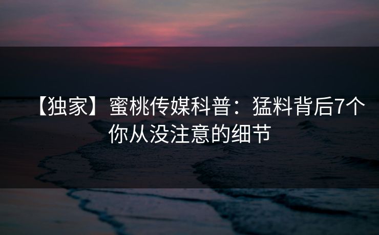 【独家】蜜桃传媒科普：猛料背后7个你从没注意的细节