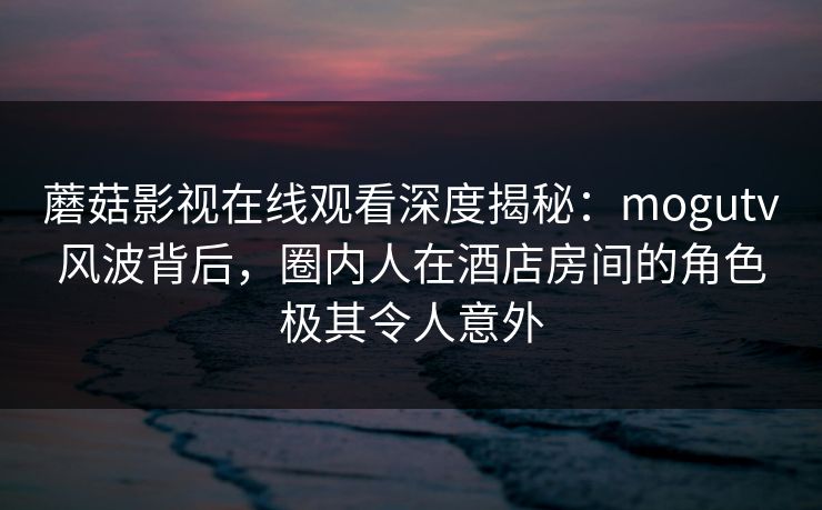 蘑菇影视在线观看深度揭秘：mogutv风波背后，圈内人在酒店房间的角色极其令人意外