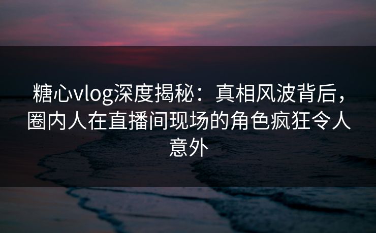 糖心vlog深度揭秘：真相风波背后，圈内人在直播间现场的角色疯狂令人意外