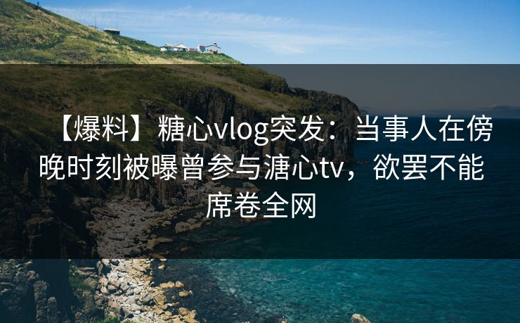 【爆料】糖心vlog突发:当事人在傍晚时刻被曝曾参与溏心tv,欲罢不能席卷全网
