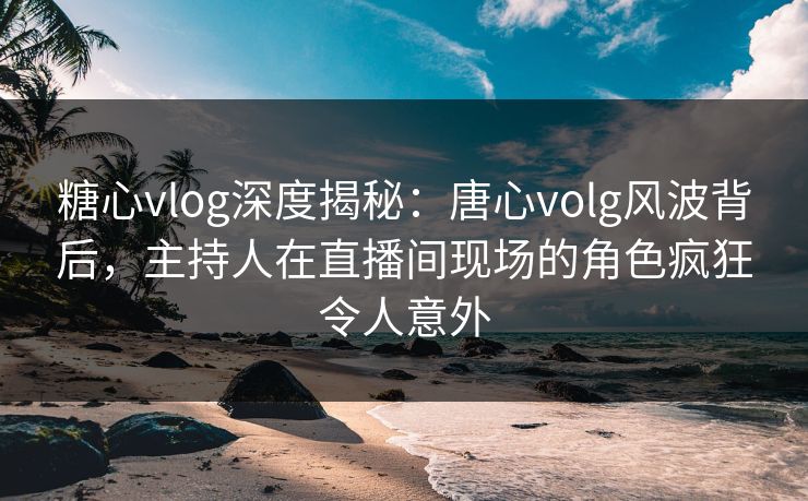 糖心vlog深度揭秘：唐心volg风波背后，主持人在直播间现场的角色疯狂令人意外