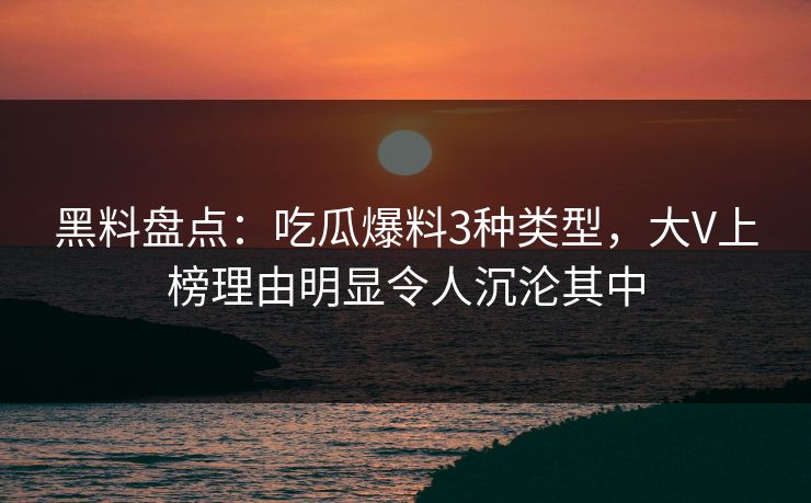 黑料盘点：吃瓜爆料3种类型，大V上榜理由明显令人沉沦其中