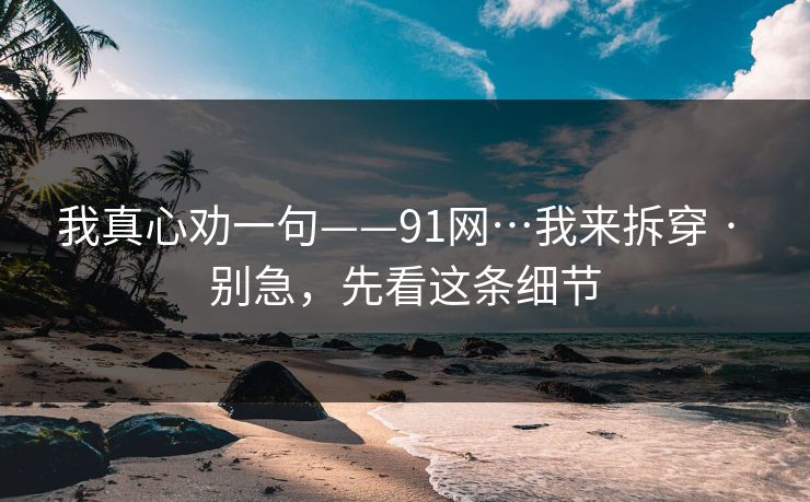 我真心劝一句——91网…我来拆穿 · 别急，先看这条细节