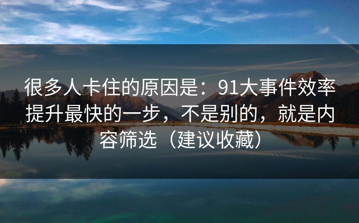 很多人卡住的原因是：91大事件效率提升最快的一步，不是别的，就是内容筛选（建议收藏）