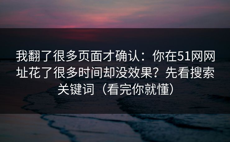 我翻了很多页面才确认：你在51网网址花了很多时间却没效果？先看搜索关键词（看完你就懂）