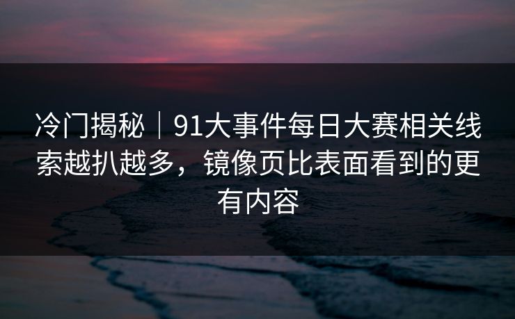 冷门揭秘｜91大事件每日大赛相关线索越扒越多，镜像页比表面看到的更有内容